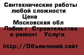 Сантехнические работы любой сложности › Цена ­ 2 500 - Московская обл., Лобня г. Строительство и ремонт » Услуги   